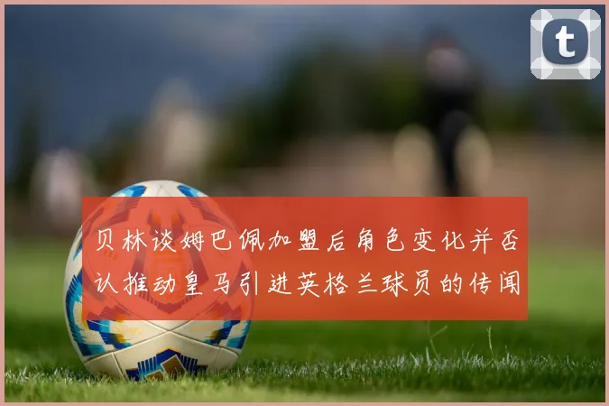 贝林谈姆巴佩加盟后角色变化并否认推动皇马引进英格兰球员的传闻