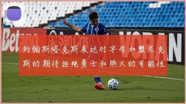 约翰斯塔克斯表达对字母加盟尼克斯的期待拒绝勇士和热火的可能性