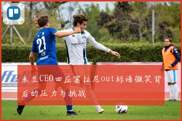 米兰CEO回应富拉尼out标语微笑背后的压力与挑战