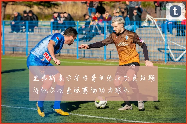 里弗斯表示字母哥训练状态良好期待他尽快重返赛场助力球队