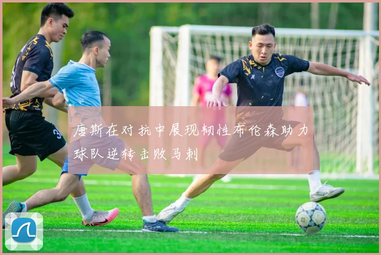 唐斯在对抗中展现韧性布伦森助力球队逆转击败马刺