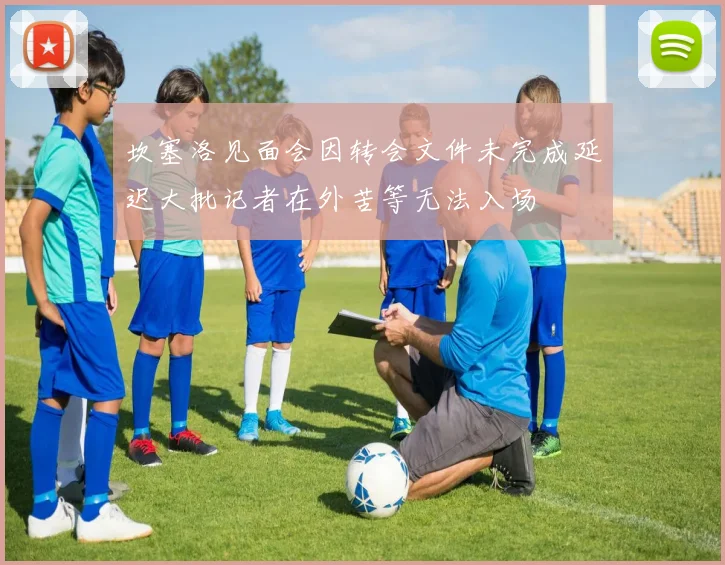 坎塞洛见面会因转会文件未完成延迟大批记者在外苦等无法入场