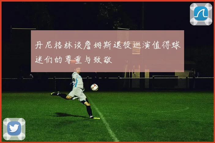 丹尼格林谈詹姆斯退役巡演值得球迷们的尊重与致敬