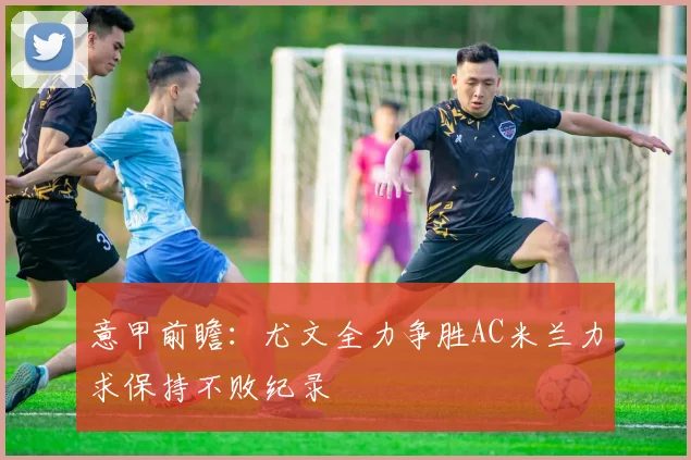 意甲前瞻：尤文全力争胜AC米兰力求保持不败纪录