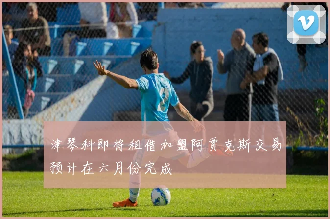 津琴科即将租借加盟阿贾克斯交易预计在六月份完成