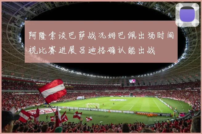 阿隆索谈巴萨战况姆巴佩出场时间视比赛进展吕迪格确认能出战