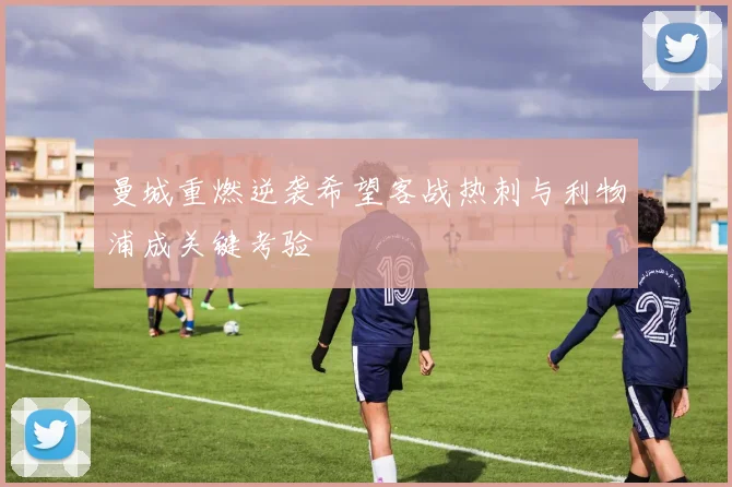 曼城重燃逆袭希望客战热刺与利物浦成关键考验
