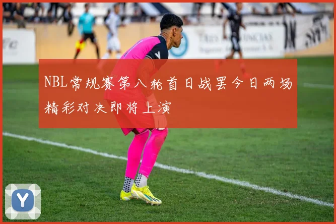 NBL常规赛第八轮首日战罢今日两场精彩对决即将上演